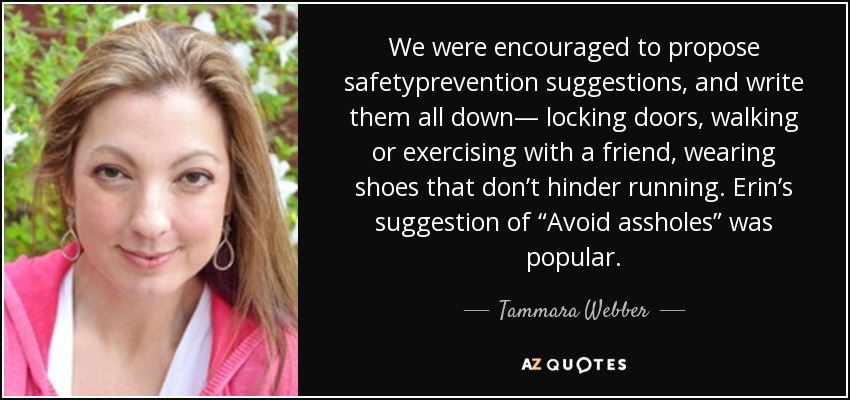 We were encouraged to propose safetyprevention suggestions, and write them all down— locking doors, walking or exercising with a friend, wearing shoes that don’t hinder running. Erin’s suggestion of “Avoid assholes” was popular. - Tammara Webber