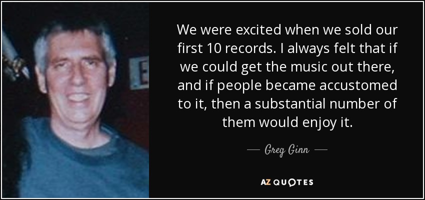 We were excited when we sold our first 10 records. I always felt that if we could get the music out there, and if people became accustomed to it, then a substantial number of them would enjoy it. - Greg Ginn