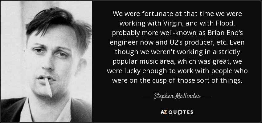 We were fortunate at that time we were working with Virgin, and with Flood, probably more well-known as Brian Eno's engineer now and U2's producer, etc. Even though we weren't working in a strictly popular music area, which was great, we were lucky enough to work with people who were on the cusp of those sort of things. - Stephen Mallinder