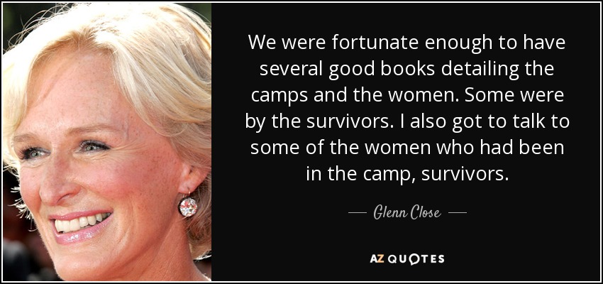 We were fortunate enough to have several good books detailing the camps and the women. Some were by the survivors. I also got to talk to some of the women who had been in the camp, survivors. - Glenn Close