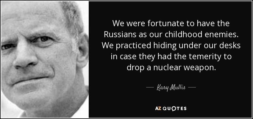 We were fortunate to have the Russians as our childhood enemies. We practiced hiding under our desks in case they had the temerity to drop a nuclear weapon. - Kary Mullis