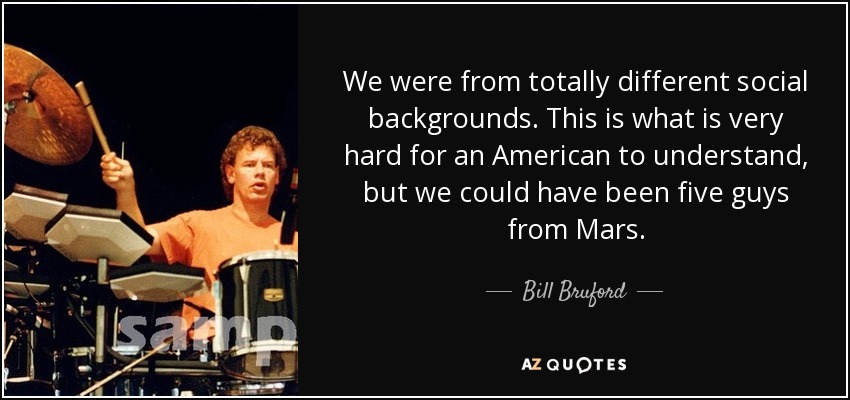 We were from totally different social backgrounds. This is what is very hard for an American to understand, but we could have been five guys from Mars. - Bill Bruford