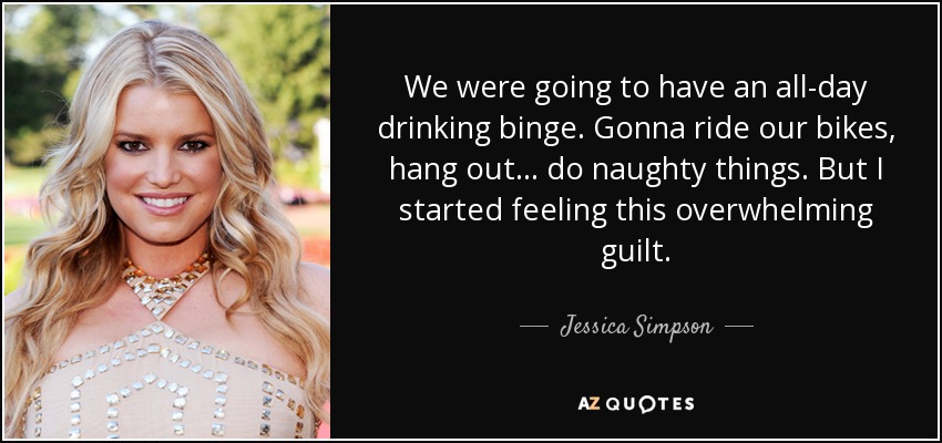 We were going to have an all-day drinking binge. Gonna ride our bikes, hang out... do naughty things. But I started feeling this overwhelming guilt. - Jessica Simpson