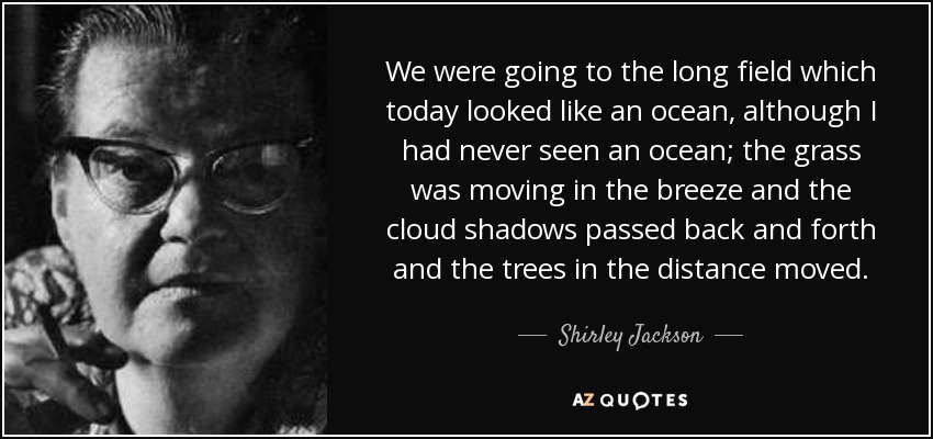 We were going to the long field which today looked like an ocean, although I had never seen an ocean; the grass was moving in the breeze and the cloud shadows passed back and forth and the trees in the distance moved. - Shirley Jackson