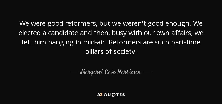 We were good reformers, but we weren't good enough. We elected a candidate and then, busy with our own affairs, we left him hanging in mid-air. Reformers are such part-time pillars of society! - Margaret Case Harriman