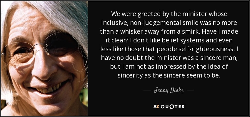 We were greeted by the minister whose inclusive, non-judgemental smile was no more than a whisker away from a smirk. Have I made it clear? I don't like belief systems and even less like those that peddle self-righteousness. I have no doubt the minister was a sincere man, but I am not as impressed by the idea of sincerity as the sincere seem to be. - Jenny Diski