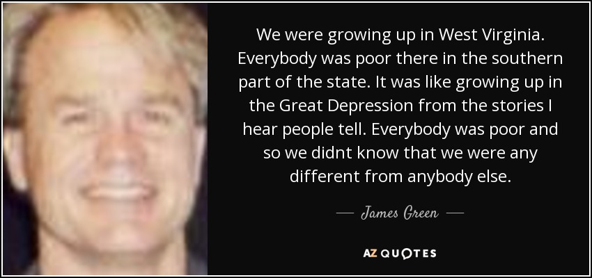 We were growing up in West Virginia. Everybody was poor there in the southern part of the state. It was like growing up in the Great Depression from the stories I hear people tell. Everybody was poor and so we didnt know that we were any different from anybody else. - James Green