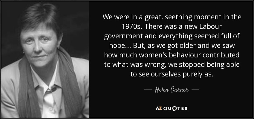 We were in a great, seething moment in the 1970s. There was a new Labour government and everything seemed full of hope... But, as we got older and we saw how much women's behaviour contributed to what was wrong, we stopped being able to see ourselves purely as. - Helen Garner