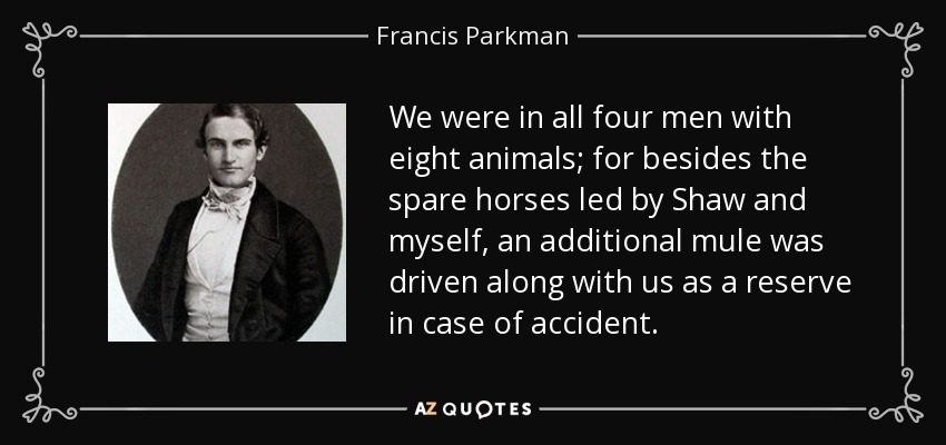 We were in all four men with eight animals; for besides the spare horses led by Shaw and myself, an additional mule was driven along with us as a reserve in case of accident. - Francis Parkman