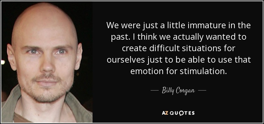 We were just a little immature in the past. I think we actually wanted to create difficult situations for ourselves just to be able to use that emotion for stimulation. - Billy Corgan