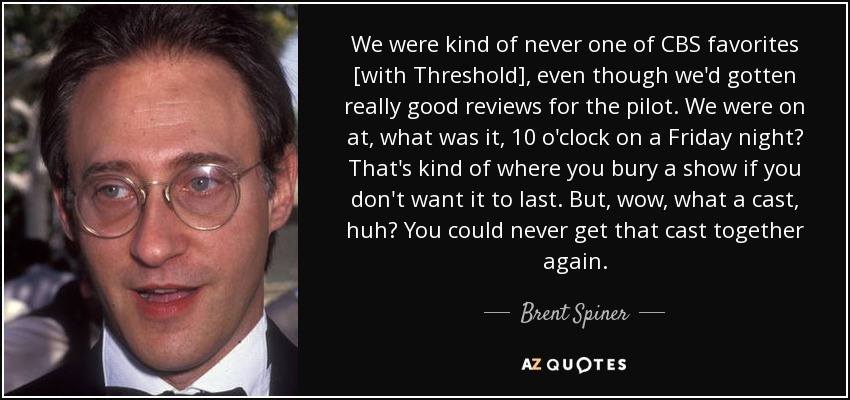 We were kind of never one of CBS favorites [with Threshold], even though we'd gotten really good reviews for the pilot. We were on at, what was it, 10 o'clock on a Friday night? That's kind of where you bury a show if you don't want it to last. But, wow, what a cast, huh? You could never get that cast together again. - Brent Spiner