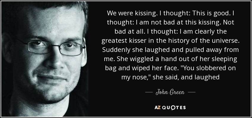 We were kissing. I thought: This is good. I thought: I am not bad at this kissing. Not bad at all. I thought: I am clearly the greatest kisser in the history of the universe. Suddenly she laughed and pulled away from me. She wiggled a hand out of her sleeping bag and wiped her face. 