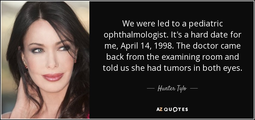 We were led to a pediatric ophthalmologist. It's a hard date for me, April 14, 1998. The doctor came back from the examining room and told us she had tumors in both eyes. - Hunter Tylo