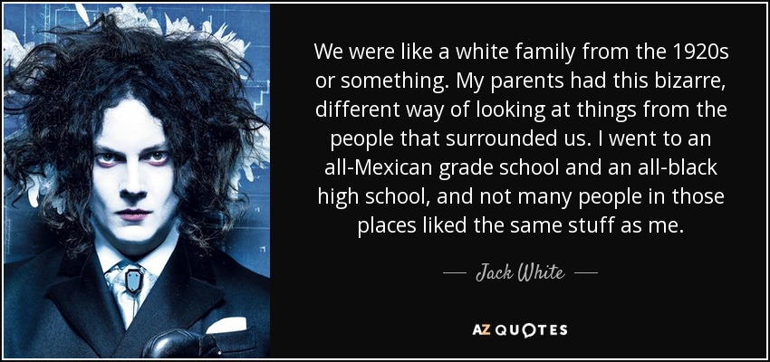 We were like a white family from the 1920s or something. My parents had this bizarre, different way of looking at things from the people that surrounded us. I went to an all-Mexican grade school and an all-black high school, and not many people in those places liked the same stuff as me. - Jack White