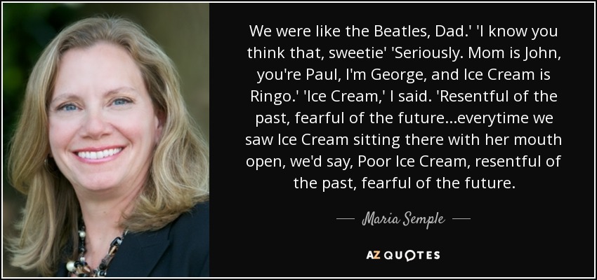 We were like the Beatles, Dad.' 'I know you think that, sweetie' 'Seriously. Mom is John, you're Paul, I'm George, and Ice Cream is Ringo.' 'Ice Cream,' I said. 'Resentful of the past, fearful of the future...everytime we saw Ice Cream sitting there with her mouth open, we'd say, Poor Ice Cream, resentful of the past, fearful of the future. - Maria Semple