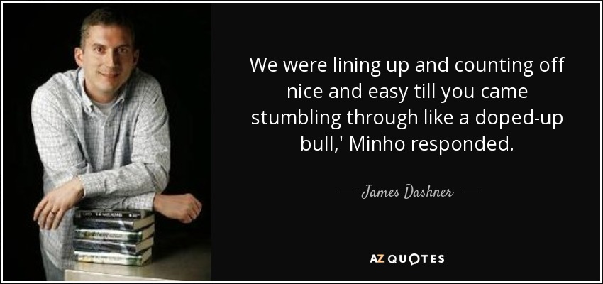We were lining up and counting off nice and easy till you came stumbling through like a doped-up bull,' Minho responded. - James Dashner