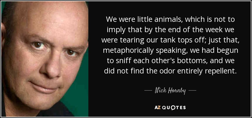 We were little animals, which is not to imply that by the end of the week we were tearing our tank tops off; just that, metaphorically speaking, we had begun to sniff each other's bottoms, and we did not find the odor entirely repellent. - Nick Hornby