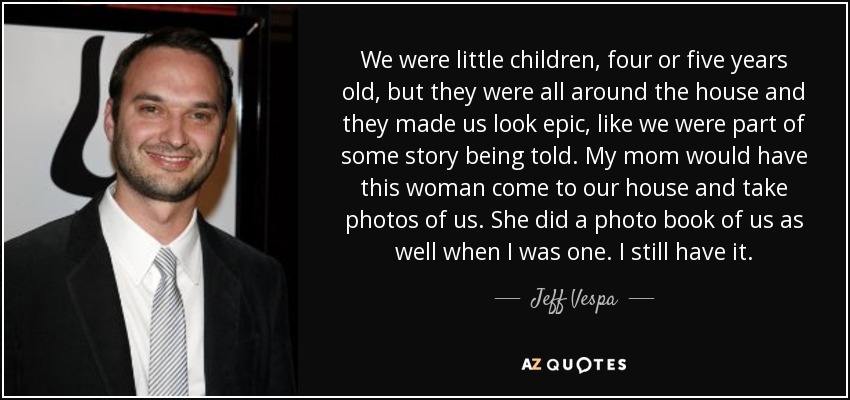 We were little children, four or five years old, but they were all around the house and they made us look epic, like we were part of some story being told. My mom would have this woman come to our house and take photos of us. She did a photo book of us as well when I was one. I still have it. - Jeff Vespa