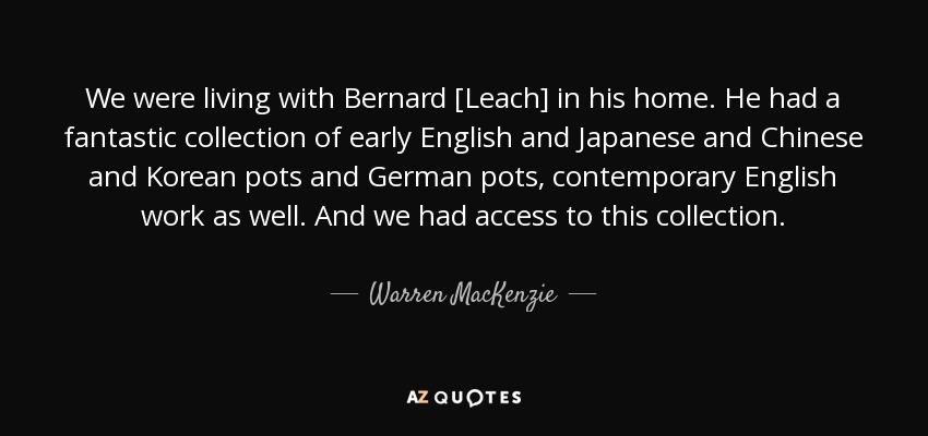 We were living with Bernard [Leach] in his home. He had a fantastic collection of early English and Japanese and Chinese and Korean pots and German pots, contemporary English work as well. And we had access to this collection. - Warren MacKenzie