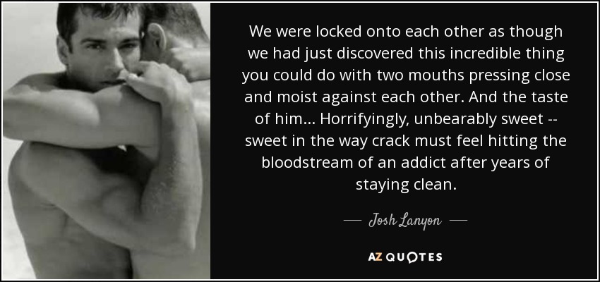 We were locked onto each other as though we had just discovered this incredible thing you could do with two mouths pressing close and moist against each other. And the taste of him... Horrifyingly, unbearably sweet -- sweet in the way crack must feel hitting the bloodstream of an addict after years of staying clean. - Josh Lanyon