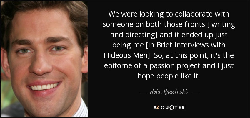We were looking to collaborate with someone on both those fronts [ writing and directing] and it ended up just being me [in Brief Interviews with Hideous Men]. So, at this point, it's the epitome of a passion project and I just hope people like it. - John Krasinski