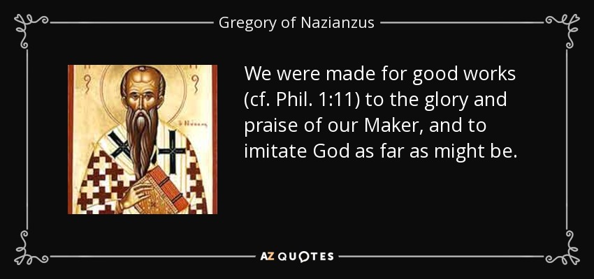 We were made for good works (cf. Phil. 1:11) to the glory and praise of our Maker, and to imitate God as far as might be. - Gregory of Nazianzus