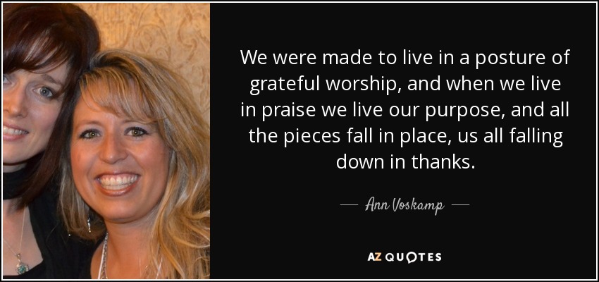 We were made to live in a posture of grateful worship, and when we live in praise we live our purpose, and all the pieces fall in place, us all falling down in thanks. - Ann Voskamp