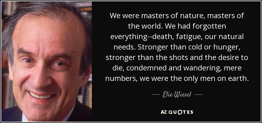 We were masters of nature, masters of the world. We had forgotten everything--death, fatigue, our natural needs. Stronger than cold or hunger, stronger than the shots and the desire to die, condemned and wandering, mere numbers, we were the only men on earth. - Elie Wiesel