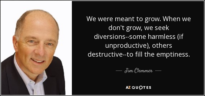 We were meant to grow. When we don't grow, we seek diversions--some harmless (if unproductive), others destructive--to fill the emptiness. - Jim Clemmer