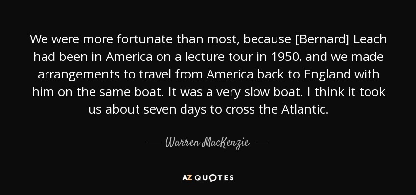 We were more fortunate than most, because [Bernard] Leach had been in America on a lecture tour in 1950, and we made arrangements to travel from America back to England with him on the same boat. It was a very slow boat. I think it took us about seven days to cross the Atlantic. - Warren MacKenzie