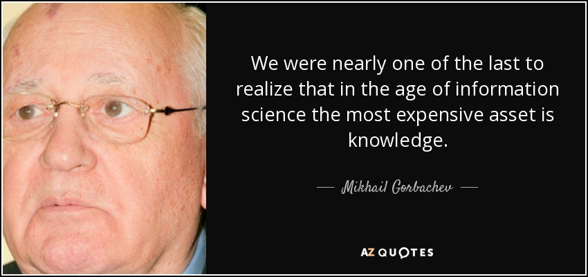 We were nearly one of the last to realize that in the age of information science the most expensive asset is knowledge. - Mikhail Gorbachev