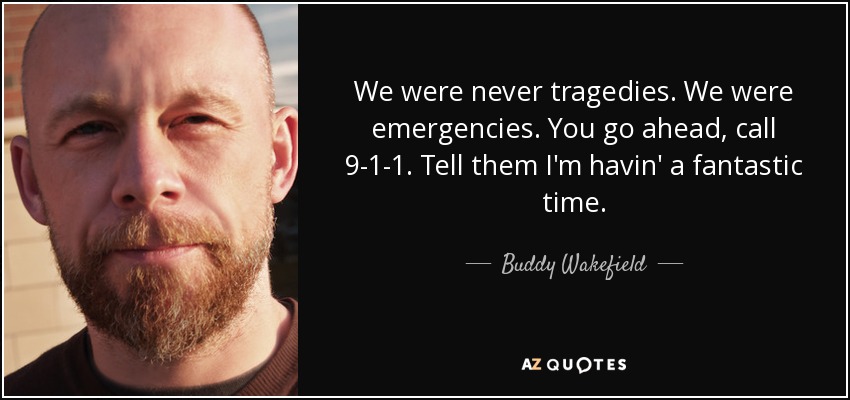 We were never tragedies. We were emergencies. You go ahead, call 9-1-1. Tell them I'm havin' a fantastic time. - Buddy Wakefield