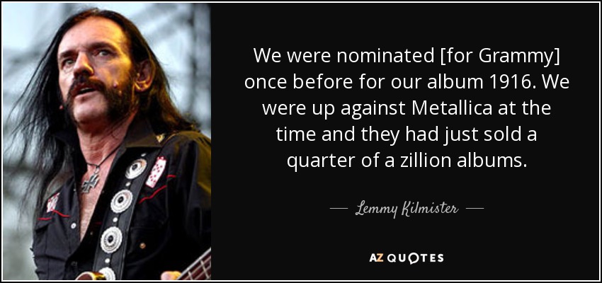 We were nominated [for Grammy] once before for our album 1916. We were up against Metallica at the time and they had just sold a quarter of a zillion albums. - Lemmy Kilmister
