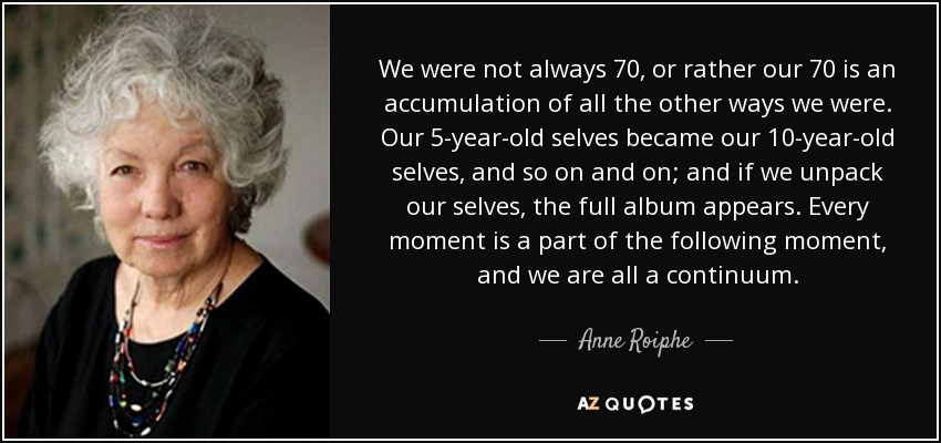 We were not always 70, or rather our 70 is an accumulation of all the other ways we were. Our 5-year-old selves became our 10-year-old selves, and so on and on; and if we unpack our selves, the full album appears. Every moment is a part of the following moment, and we are all a continuum. - Anne Roiphe