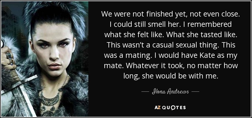 We were not finished yet, not even close. I could still smell her. I remembered what she felt like. What she tasted like. This wasn’t a casual sexual thing. This was a mating. I would have Kate as my mate. Whatever it took, no matter how long, she would be with me. - Ilona Andrews