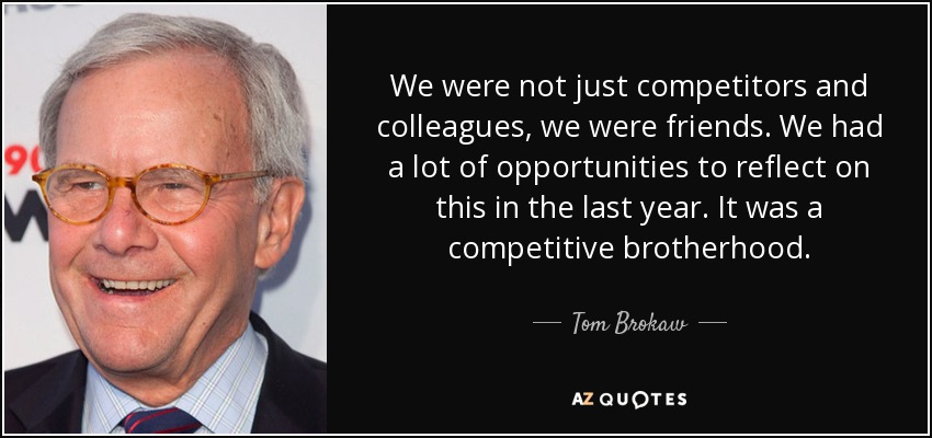 We were not just competitors and colleagues, we were friends. We had a lot of opportunities to reflect on this in the last year. It was a competitive brotherhood. - Tom Brokaw
