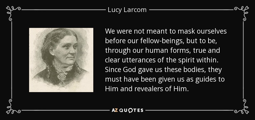 We were not meant to mask ourselves before our fellow-beings, but to be, through our human forms, true and clear utterances of the spirit within. Since God gave us these bodies, they must have been given us as guides to Him and revealers of Him. - Lucy Larcom