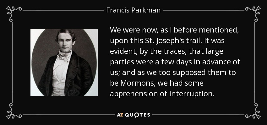 We were now, as I before mentioned, upon this St. Joseph's trail. It was evident, by the traces, that large parties were a few days in advance of us; and as we too supposed them to be Mormons, we had some apprehension of interruption. - Francis Parkman