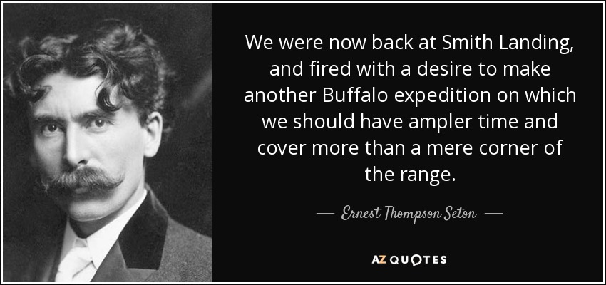 We were now back at Smith Landing, and fired with a desire to make another Buffalo expedition on which we should have ampler time and cover more than a mere corner of the range. - Ernest Thompson Seton