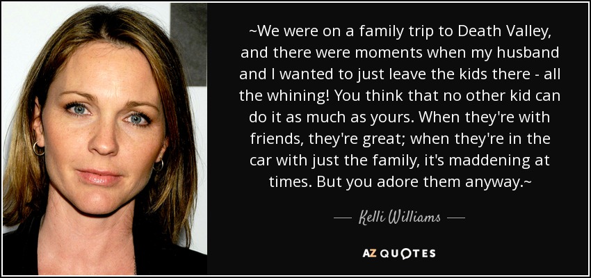~We were on a family trip to Death Valley, and there were moments when my husband and I wanted to just leave the kids there - all the whining! You think that no other kid can do it as much as yours. When they're with friends, they're great; when they're in the car with just the family, it's maddening at times. But you adore them anyway.~ - Kelli Williams