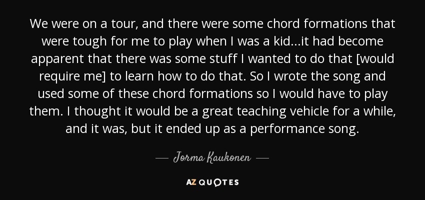 We were on a tour, and there were some chord formations that were tough for me to play when I was a kid...it had become apparent that there was some stuff I wanted to do that [would require me] to learn how to do that. So I wrote the song and used some of these chord formations so I would have to play them. I thought it would be a great teaching vehicle for a while, and it was, but it ended up as a performance song. - Jorma Kaukonen