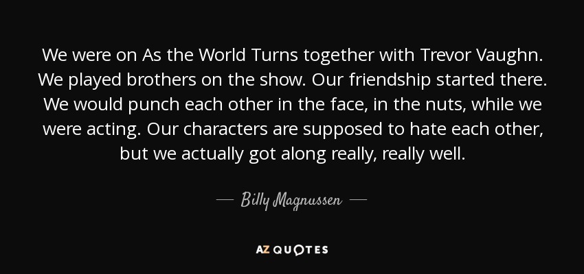 We were on As the World Turns together with Trevor Vaughn. We played brothers on the show. Our friendship started there. We would punch each other in the face, in the nuts, while we were acting. Our characters are supposed to hate each other, but we actually got along really, really well. - Billy Magnussen