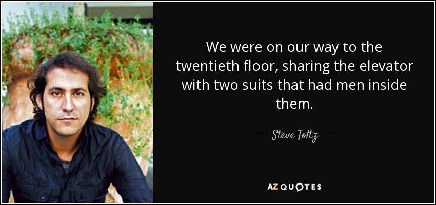 We were on our way to the twentieth floor, sharing the elevator with two suits that had men inside them. - Steve Toltz