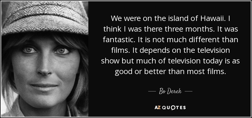 We were on the island of Hawaii. I think I was there three months. It was fantastic. It is not much different than films. It depends on the television show but much of television today is as good or better than most films. - Bo Derek
