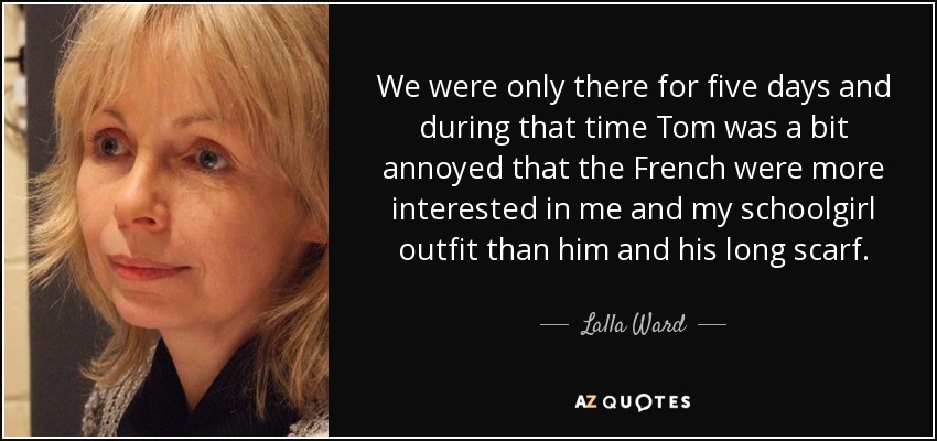 We were only there for five days and during that time Tom was a bit annoyed that the French were more interested in me and my schoolgirl outfit than him and his long scarf. - Lalla Ward