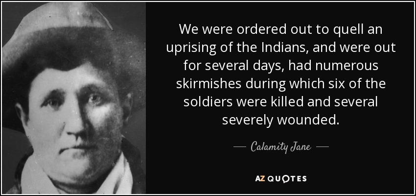 We were ordered out to quell an uprising of the Indians, and were out for several days, had numerous skirmishes during which six of the soldiers were killed and several severely wounded. - Calamity Jane