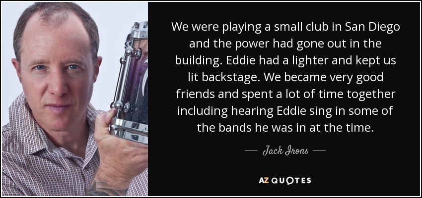 We were playing a small club in San Diego and the power had gone out in the building. Eddie had a lighter and kept us lit backstage. We became very good friends and spent a lot of time together including hearing Eddie sing in some of the bands he was in at the time. - Jack Irons