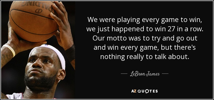 We were playing every game to win, we just happened to win 27 in a row. Our motto was to try and go out and win every game, but there's nothing really to talk about. - LeBron James