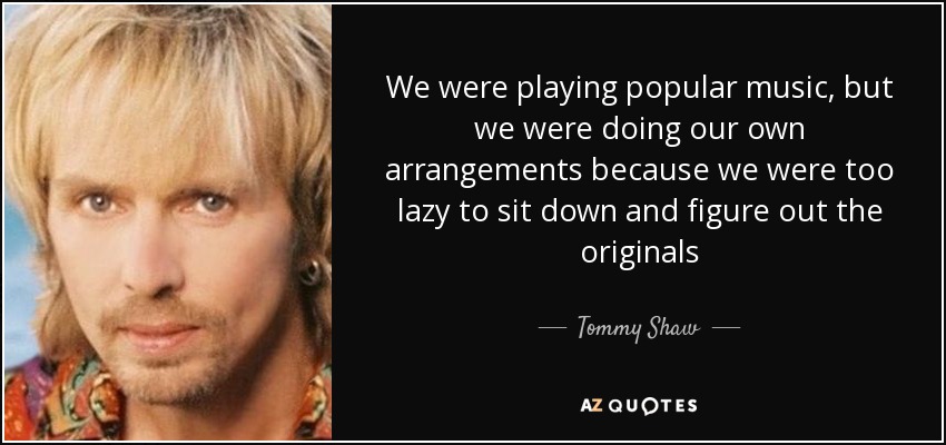 We were playing popular music, but we were doing our own arrangements because we were too lazy to sit down and figure out the originals - Tommy Shaw