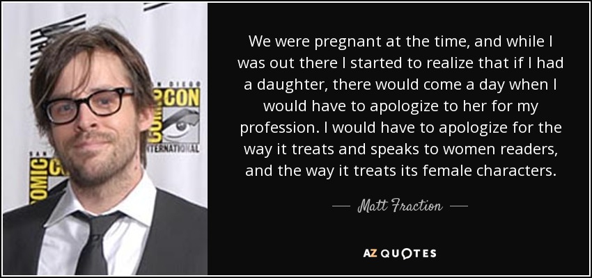 We were pregnant at the time, and while I was out there I started to realize that if I had a daughter, there would come a day when I would have to apologize to her for my profession. I would have to apologize for the way it treats and speaks to women readers, and the way it treats its female characters. - Matt Fraction